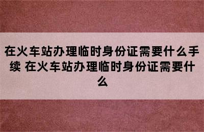 在火车站办理临时身份证需要什么手续 在火车站办理临时身份证需要什么